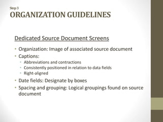 Step3
ORGANIZATION GUIDELINES
Dedicated Source Document Screens
• Organization: Image of associated source document
• Captions:
• Abbreviations and contractions
• Consistently positioned in relation to data fields
• Right-aligned
• Date fields: Designate by boxes
• Spacing and grouping: Logical groupings found on source
document
 