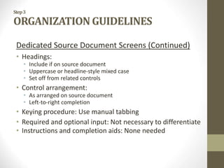 Step3
ORGANIZATION GUIDELINES
Dedicated Source Document Screens (Continued)
• Headings:
• Include if on source document
• Uppercase or headline-style mixed case
• Set off from related controls
• Control arrangement:
• As arranged on source document
• Left-to-right completion
• Keying procedure: Use manual tabbing
• Required and optional input: Not necessary to differentiate
• Instructions and completion aids: None needed
 