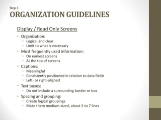Step3
ORGANIZATION GUIDELINES
Display / Read Only Screens
• Organization:
• Logical and clear
• Limit to what is necessary
• Most frequently used information:
• On earliest screens
• At the top of screens
• Captions:
• Meaningful
• Consistently positioned in relation to data fields
• Left- or right-aligned
• Text boxes:
• Do not include a surrounding border or box
• Spacing and grouping:
• Create logical groupings
• Make them medium-sized, about 5 to 7 lines
 