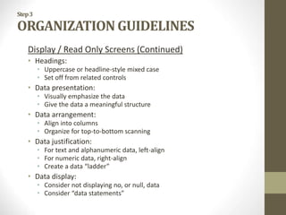 Step3
ORGANIZATION GUIDELINES
Display / Read Only Screens (Continued)
• Headings:
• Uppercase or headline-style mixed case
• Set off from related controls
• Data presentation:
• Visually emphasize the data
• Give the data a meaningful structure
• Data arrangement:
• Align into columns
• Organize for top-to-bottom scanning
• Data justification:
• For text and alphanumeric data, left-align
• For numeric data, right-align
• Create a data “ladder”
• Data display:
• Consider not displaying no, or null, data
• Consider “data statements”
 