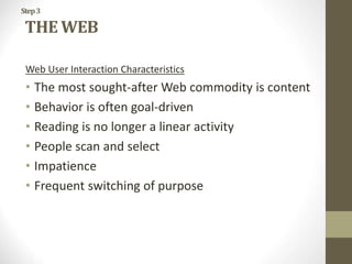 Step3
THE WEB
Web User Interaction Characteristics
• The most sought-after Web commodity is content
• Behavior is often goal-driven
• Reading is no longer a linear activity
• People scan and select
• Impatience
• Frequent switching of purpose
 