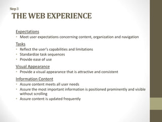 Step3
THE WEB EXPERIENCE
Expectations
• Meet user expectations concerning content, organization and navigation
Tasks
• Reflect the user's capabilities and limitations
• Standardize task sequences
• Provide ease of use
Visual Appearance
• Provide a visual appearance that is attractive and consistent
Information Content
• Assure content meets all user needs
• Assure the most important information is positioned prominently and visible
without scrolling
• Assure content is updated frequently
 