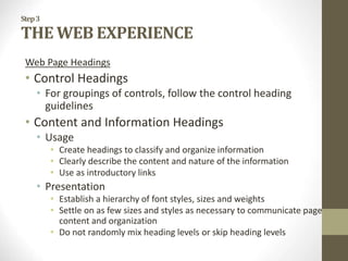 Step3
THE WEB EXPERIENCE
Web Page Headings
• Control Headings
• For groupings of controls, follow the control heading
guidelines
• Content and Information Headings
• Usage
• Create headings to classify and organize information
• Clearly describe the content and nature of the information
• Use as introductory links
• Presentation
• Establish a hierarchy of font styles, sizes and weights
• Settle on as few sizes and styles as necessary to communicate page
content and organization
• Do not randomly mix heading levels or skip heading levels
 