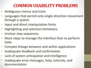 COMMON USABILITY PROBLEMS
• Ambiguous menus and icons
• Languages that permit only single-direction movement
through a system
• Input and direct manipulation limits
• Highlighting and selection limitations
• Unclear step sequences
• More steps to manage the interface than to perform
tasks
• Complex linkage between and within applications
• Inadequate feedback and confirmation
• Lack of system anticipation and intelligence
• Inadequate error messages, help, tutorials, and
documentation
 