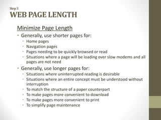 Step3
WEB PAGE LENGTH
Minimize Page Length
• Generally, use shorter pages for:
• Home pages
• Navigation pages
• Pages needing to be quickly browsed or read
• Situations where a page will be loading over slow modems and all
pages are not need
• Generally, use longer pages for:
• Situations where uninterrupted reading is desirable
• Situations where an entire concept must be understood without
interruption
• To match the structure of a paper counterpart
• To make pages more convenient to download
• To make pages more convenient to print
• To simplify page maintenance
 