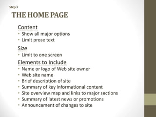 Step3
THE HOME PAGE
Content
• Show all major options
• Limit prose text
Size
• Limit to one screen
Elements to Include
• Name or logo of Web site owner
• Web site name
• Brief description of site
• Summary of key informational content
• Site overview map and links to major sections
• Summary of latest news or promotions
• Announcement of changes to site
 
