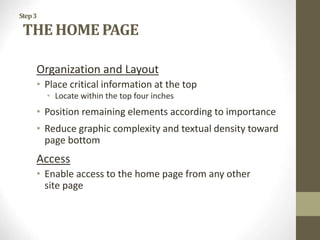 Step3
THE HOME PAGE
Organization and Layout
• Place critical information at the top
• Locate within the top four inches
• Position remaining elements according to importance
• Reduce graphic complexity and textual density toward
page bottom
Access
• Enable access to the home page from any other
site page
 
