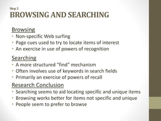 Step3
BROWSING AND SEARCHING
Browsing
• Non-specific Web surfing
• Page cues used to try to locate items of interest
• An exercise in use of powers of recognition
Searching
• A more structured “find” mechanism
• Often involves use of keywords in search fields
• Primarily an exercise of powers of recall
Research Conclusion
• Searching seems to aid locating specific and unique items
• Browsing works better for items not specific and unique
• People seem to prefer to browse
 
