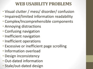 WEB USABILITY PROBLEMS
• Visual clutter / mess/ disorder/ confusion
• Impaired/limited information readability
• Complex/Incomprehensible components
• Annoying distractions
• Confusing navigation
• Inefficient navigation
• Inefficient operations
• Excessive or inefficient page scrolling
• Information overload
• Design inconsistency
• Out-dated information
• Stale/out-dated design
 