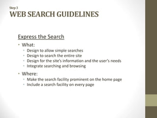 Step3
WEB SEARCH GUIDELINES
Express the Search
• What:
• Design to allow simple searches
• Design to search the entire site
• Design for the site’s information and the user’s needs
• Integrate searching and browsing
• Where:
• Make the search facility prominent on the home page
• Include a search facility on every page
 