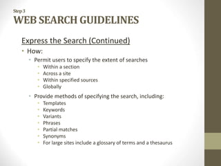 Step3
WEB SEARCH GUIDELINES
Express the Search (Continued)
• How:
• Permit users to specify the extent of searches
• Within a section
• Across a site
• Within specified sources
• Globally
• Provide methods of specifying the search, including:
• Templates
• Keywords
• Variants
• Phrases
• Partial matches
• Synonyms
• For large sites include a glossary of terms and a thesaurus
 
