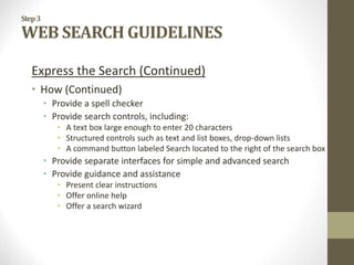 Step3
WEB SEARCH GUIDELINES
Express the Search (Continued)
• How (Continued)
• Provide a spell checker
• Provide search controls, including:
• A text box large enough to enter 20 characters
• Structured controls such as text and list boxes, drop-down lists
• A command button labeled Search located to the right of the search box
• Provide separate interfaces for simple and advanced search
• Provide guidance and assistance
• Present clear instructions
• Offer online help
• Offer a search wizard
 