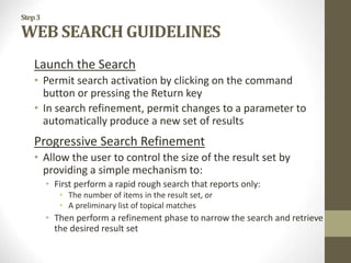 Step3
WEB SEARCH GUIDELINES
Launch the Search
• Permit search activation by clicking on the command
button or pressing the Return key
• In search refinement, permit changes to a parameter to
automatically produce a new set of results
Progressive Search Refinement
• Allow the user to control the size of the result set by
providing a simple mechanism to:
• First perform a rapid rough search that reports only:
• The number of items in the result set, or
• A preliminary list of topical matches
• Then perform a refinement phase to narrow the search and retrieve
the desired result set
 