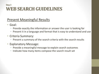Step3
WEB SEARCH GUIDELINES
Present Meaningful Results
• Goal:
• Provide exactly the information or answer the user is looking for
• Present it in a language and format that is easy to understand and use
• Criteria Summary:
• Present a summary of the search criteria with the search results
• Explanatory Message:
• Provide a meaningful message to explain search outcomes
• Indicate how many items compose the search result set
 