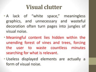 Visual clutter
• A lack of “white space,” meaningless
graphics, and unnecessary and wasteful
decoration often turn pages into jungles of
visual noise.
• Meaningful content lies hidden within the
unending forest of vines and trees, forcing
the user to waste countless minutes
searching for what is relevant.
• Useless displayed elements are actually a
form of visual noise.
 