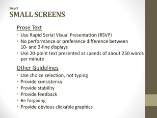 Step3
SMALL SCREENS
Prose Text
• Use Rapid Serial Visual Presentation (RSVP)
• No performance or preference difference between
10- and 3-line displays
• Use 20-point text presented at speeds of about 250 words
per minute
Other Guidelines
• Use choice selection, not typing
• Provide consistency
• Provide stability
• Provide feedback
• Be forgiving
• Provide obvious clickable graphics
 