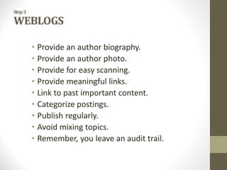 Step3
WEBLOGS
• Provide an author biography.
• Provide an author photo.
• Provide for easy scanning.
• Provide meaningful links.
• Link to past important content.
• Categorize postings.
• Publish regularly.
• Avoid mixing topics.
• Remember, you leave an audit trail.
 