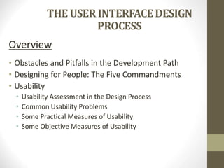 THE USER INTERFACE DESIGN
PROCESS
Overview
• Obstacles and Pitfalls in the Development Path
• Designing for People: The Five Commandments
• Usability
• Usability Assessment in the Design Process
• Common Usability Problems
• Some Practical Measures of Usability
• Some Objective Measures of Usability
 