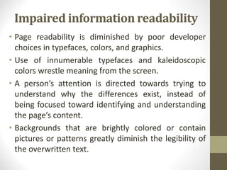 Impaired information readability
• Page readability is diminished by poor developer
choices in typefaces, colors, and graphics.
• Use of innumerable typefaces and kaleidoscopic
colors wrestle meaning from the screen.
• A person’s attention is directed towards trying to
understand why the differences exist, instead of
being focused toward identifying and understanding
the page’s content.
• Backgrounds that are brightly colored or contain
pictures or patterns greatly diminish the legibility of
the overwritten text.
 