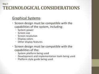 Step3
TECHNOLOGICAL CONSIDERATIONS
Graphical Systems
• Screen design must be compatible with the
capabilities of the system, including:
• System power
• Screen size
• Screen resolution
• Display colors
• Other display features
• Screen design must be compatible with the
capabilities of the:
• System platform being used
• Development and implementation tools being used
• Platform style guide being used
 