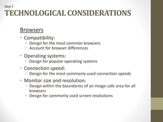 Step3
TECHNOLOGICAL CONSIDERATIONS
Browsers
• Compatibility:
• Design for the most common browsers
• Account for browser differences
• Operating systems:
• Design for popular operating systems
• Connection speed:
• Design for the most commonly used connection speeds
• Monitor size and resolution:
• Design within the boundaries of an image-safe area for all
browsers
• Design for commonly used screen resolutions
 