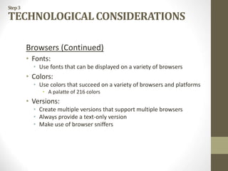 Step3
TECHNOLOGICAL CONSIDERATIONS
Browsers (Continued)
• Fonts:
• Use fonts that can be displayed on a variety of browsers
• Colors:
• Use colors that succeed on a variety of browsers and platforms
• A palatte of 216 colors
• Versions:
• Create multiple versions that support multiple browsers
• Always provide a text-only version
• Make use of browser sniffers
 