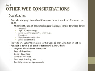 Step3
OTHER WEB CONSIDERATIONS
Downloading
• Provide fast page download times, no more than 8 to 10 seconds per
page
• Minimize the use of design techniques that cause longer download times:
• Long pages
• Large chunky headings
• Numerous or large graphics and images
• Animation
• Excessive amount of color
• Excess use of frames
• Provide enough information to the user so that whether or not to
request a download can be determined, including:
• Program or document description
• Type of download
• Size of download
• Download version
• Estimated loading time
• Special operating requirements
 