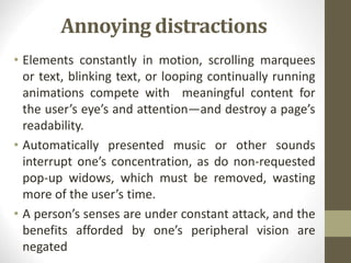 Annoying distractions
• Elements constantly in motion, scrolling marquees
or text, blinking text, or looping continually running
animations compete with meaningful content for
the user’s eye’s and attention—and destroy a page’s
readability.
• Automatically presented music or other sounds
interrupt one’s concentration, as do non-requested
pop-up widows, which must be removed, wasting
more of the user’s time.
• A person’s senses are under constant attack, and the
benefits afforded by one’s peripheral vision are
negated
 