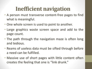 Inefficient navigation
• A person must transverse content-free pages to find
what is meaningful.
• One whole screen is used to point to another.
• Large graphics waste screen space and add to the
page count.
• The path through the navigation maze is often long
and tedious.
• Reams of useless data must be sifted through before
a need can be fulfilled.
• Massive use of short pages with little content often
creates the feeling that one is “link drunk.”
 
