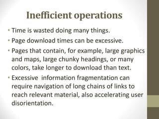 Inefficient operations
• Time is wasted doing many things.
• Page download times can be excessive.
• Pages that contain, for example, large graphics
and maps, large chunky headings, or many
colors, take longer to download than text.
• Excessive information fragmentation can
require navigation of long chains of links to
reach relevant material, also accelerating user
disorientation.
 