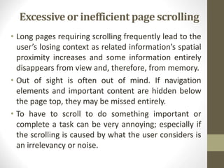 Excessive or inefficient page scrolling
• Long pages requiring scrolling frequently lead to the
user’s losing context as related information’s spatial
proximity increases and some information entirely
disappears from view and, therefore, from memory.
• Out of sight is often out of mind. If navigation
elements and important content are hidden below
the page top, they may be missed entirely.
• To have to scroll to do something important or
complete a task can be very annoying; especially if
the scrolling is caused by what the user considers is
an irrelevancy or noise.
 