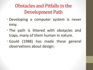 Obstacles and Pitfalls in the
Development Path
• Developing a computer system is never
easy.
• The path is littered with obstacles and
traps, many of them human in nature.
• Gould (1988) has made these general
observations about design:
 