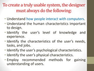 To create a truly usable system, the designer
must always do the following:
• Understand how people interact with computers.
• Understand the human characteristics important
to design.
• Identify the user’s level of knowledge and
experience.
• Identify the characteristics of the user’s needs,
tasks, and jobs.
• Identify the user’s psychological characteristics.
• Identify the user’s physical characteristics.
• Employ recommended methods for gaining
understanding of users.
 