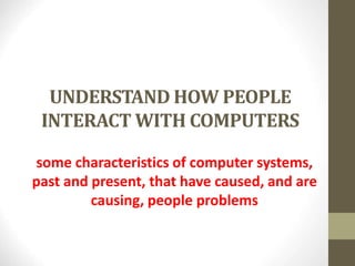 UNDERSTAND HOW PEOPLE
INTERACT WITH COMPUTERS
some characteristics of computer systems,
past and present, that have caused, and are
causing, people problems
 