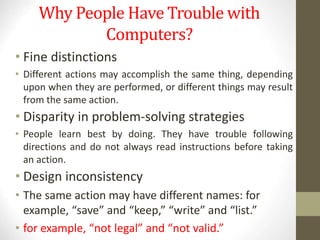 Why People Have Trouble with
Computers?
• Fine distinctions
• Different actions may accomplish the same thing, depending
upon when they are performed, or different things may result
from the same action.
• Disparity in problem-solving strategies
• People learn best by doing. They have trouble following
directions and do not always read instructions before taking
an action.
• Design inconsistency
• The same action may have different names: for
example, “save” and “keep,” “write” and “list.”
• for example, “not legal” and “not valid.”
 