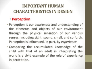 IMPORTANT HUMAN
CHARACTERISTICS IN DESIGN
• Perception
• Perception is our awareness and understanding of
the elements and objects of our environment
through the physical sensation of our various
senses, including sight, sound, smell, and so forth.
Perception is influenced, in part, by experience.
• Comparing the accumulated knowledge of the
child with that of an adult in interpreting the
world is a vivid example of the role of experience
in perception.
 