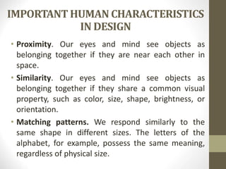 IMPORTANT HUMAN CHARACTERISTICS
IN DESIGN
• Proximity. Our eyes and mind see objects as
belonging together if they are near each other in
space.
• Similarity. Our eyes and mind see objects as
belonging together if they share a common visual
property, such as color, size, shape, brightness, or
orientation.
• Matching patterns. We respond similarly to the
same shape in different sizes. The letters of the
alphabet, for example, possess the same meaning,
regardless of physical size.
 
