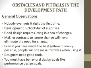 OBSTACLES AND PITFALLS IN THE
DEVELOPMENT PATH
General Observations
• Nobody ever gets it right the first time.
• Development is chock-full of surprises.
• Good design requires living in a sea of changes.
• Making contracts to ignore change will never
eliminate the need for change.
• Even if you have made the best system humanly
possible, people will still make mistakes when using it.
• Designers need good tools.
• You must have behavioral design goals like
performance design goals.
 