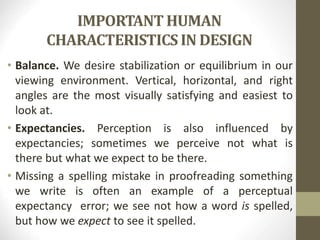 IMPORTANT HUMAN
CHARACTERISTICS IN DESIGN
• Balance. We desire stabilization or equilibrium in our
viewing environment. Vertical, horizontal, and right
angles are the most visually satisfying and easiest to
look at.
• Expectancies. Perception is also influenced by
expectancies; sometimes we perceive not what is
there but what we expect to be there.
• Missing a spelling mistake in proofreading something
we write is often an example of a perceptual
expectancy error; we see not how a word is spelled,
but how we expect to see it spelled.
 