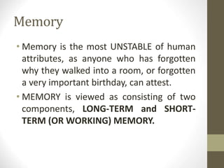 Memory
• Memory is the most UNSTABLE of human
attributes, as anyone who has forgotten
why they walked into a room, or forgotten
a very important birthday, can attest.
• MEMORY is viewed as consisting of two
components, LONG-TERM and SHORT-
TERM (OR WORKING) MEMORY.
 
