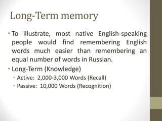 Long-Term memory
• To illustrate, most native English-speaking
people would find remembering English
words much easier than remembering an
equal number of words in Russian.
• Long-Term (Knowledge)
• Active: 2,000-3,000 Words (Recall)
• Passive: 10,000 Words (Recognition)
 