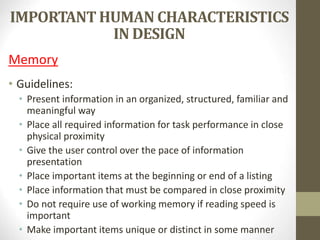 IMPORTANT HUMAN CHARACTERISTICS
IN DESIGN
Memory
• Guidelines:
• Present information in an organized, structured, familiar and
meaningful way
• Place all required information for task performance in close
physical proximity
• Give the user control over the pace of information
presentation
• Place important items at the beginning or end of a listing
• Place information that must be compared in close proximity
• Do not require use of working memory if reading speed is
important
• Make important items unique or distinct in some manner
 