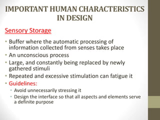IMPORTANT HUMAN CHARACTERISTICS
IN DESIGN
Sensory Storage
• Buffer where the automatic processing of
information collected from senses takes place
• An unconscious process
• Large, and constantly being replaced by newly
gathered stimuli
• Repeated and excessive stimulation can fatigue it
• Guidelines:
• Avoid unnecessarily stressing it
• Design the interface so that all aspects and elements serve
a definite purpose
 