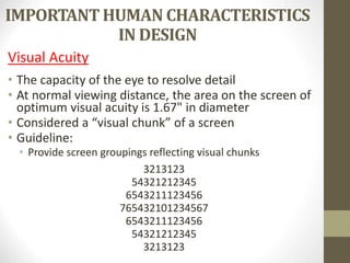 IMPORTANT HUMAN CHARACTERISTICS
IN DESIGN
Visual Acuity
• The capacity of the eye to resolve detail
• At normal viewing distance, the area on the screen of
optimum visual acuity is 1.67" in diameter
• Considered a “visual chunk” of a screen
• Guideline:
• Provide screen groupings reflecting visual chunks
3213123
54321212345
6543211123456
765432101234567
6543211123456
54321212345
3213123
 