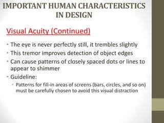 IMPORTANT HUMAN CHARACTERISTICS
IN DESIGN
Visual Acuity (Continued)
• The eye is never perfectly still, it trembles slightly
• This tremor improves detection of object edges
• Can cause patterns of closely spaced dots or lines to
appear to shimmer
• Guideline:
• Patterns for fill-in areas of screens (bars, circles, and so on)
must be carefully chosen to avoid this visual distraction
 