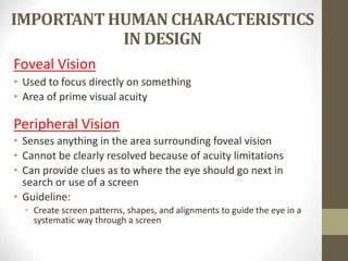 IMPORTANT HUMAN CHARACTERISTICS
IN DESIGN
Foveal Vision
• Used to focus directly on something
• Area of prime visual acuity
Peripheral Vision
• Senses anything in the area surrounding foveal vision
• Cannot be clearly resolved because of acuity limitations
• Can provide clues as to where the eye should go next in
search or use of a screen
• Guideline:
• Create screen patterns, shapes, and alignments to guide the eye in a
systematic way through a screen
 