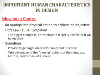 IMPORTANT HUMAN CHARACTERISTICS
IN DESIGN
Movement Control
• An appropriate physical action to achieve an objective
• Fitt’s Law (1954) Simplified
• The bigger a target is, or the closer a target is, the faster it will
be reached
• Guidelines:
• Provide large target objects for important functions
• Take advantage of the “pinning” actions of the sides, top,
bottom, and corners of a screen
 