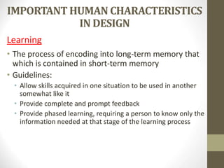 IMPORTANT HUMAN CHARACTERISTICS
IN DESIGN
Learning
• The process of encoding into long-term memory that
which is contained in short-term memory
• Guidelines:
• Allow skills acquired in one situation to be used in another
somewhat like it
• Provide complete and prompt feedback
• Provide phased learning, requiring a person to know only the
information needed at that stage of the learning process
 