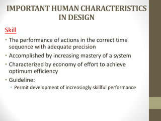 IMPORTANT HUMAN CHARACTERISTICS
IN DESIGN
Skill
• The performance of actions in the correct time
sequence with adequate precision
• Accomplished by increasing mastery of a system
• Characterized by economy of effort to achieve
optimum efficiency
• Guideline:
• Permit development of increasingly skillful performance
 