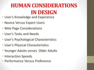 HUMAN CONSIDERATIONS
IN DESIGN
• User's Knowledge and Experience
• Novice Versus Expert Users
• Web Page Considerations
• User’s Tasks and Needs
• User's Psychological Characteristics
• User’s Physical Characteristics
• Younger Adults verses Older Adults
• Interaction Speeds
• Performance Versus Preference
 